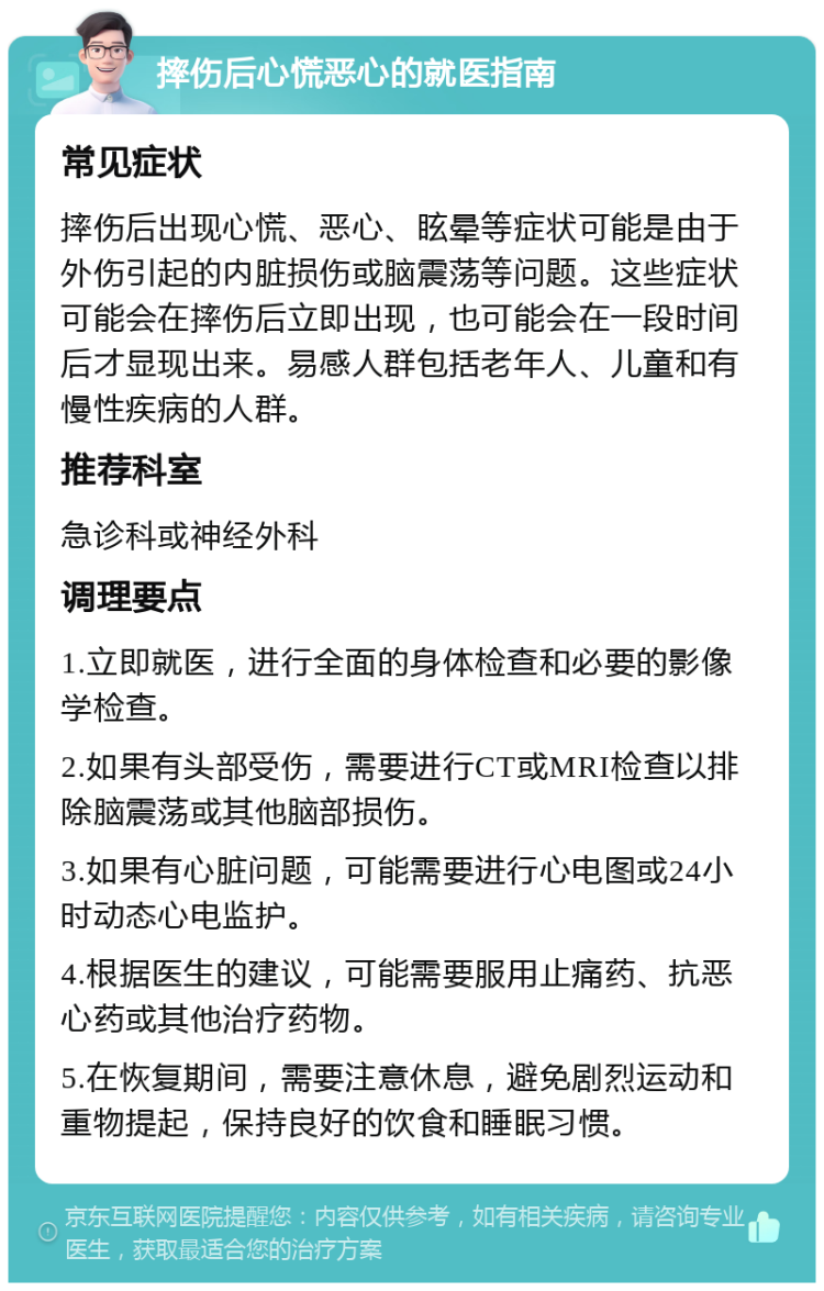 摔伤后心慌恶心的就医指南 常见症状 摔伤后出现心慌、恶心、眩晕等症状可能是由于外伤引起的内脏损伤或脑震荡等问题。这些症状可能会在摔伤后立即出现，也可能会在一段时间后才显现出来。易感人群包括老年人、儿童和有慢性疾病的人群。 推荐科室 急诊科或神经外科 调理要点 1.立即就医，进行全面的身体检查和必要的影像学检查。 2.如果有头部受伤，需要进行CT或MRI检查以排除脑震荡或其他脑部损伤。 3.如果有心脏问题，可能需要进行心电图或24小时动态心电监护。 4.根据医生的建议，可能需要服用止痛药、抗恶心药或其他治疗药物。 5.在恢复期间，需要注意休息，避免剧烈运动和重物提起，保持良好的饮食和睡眠习惯。