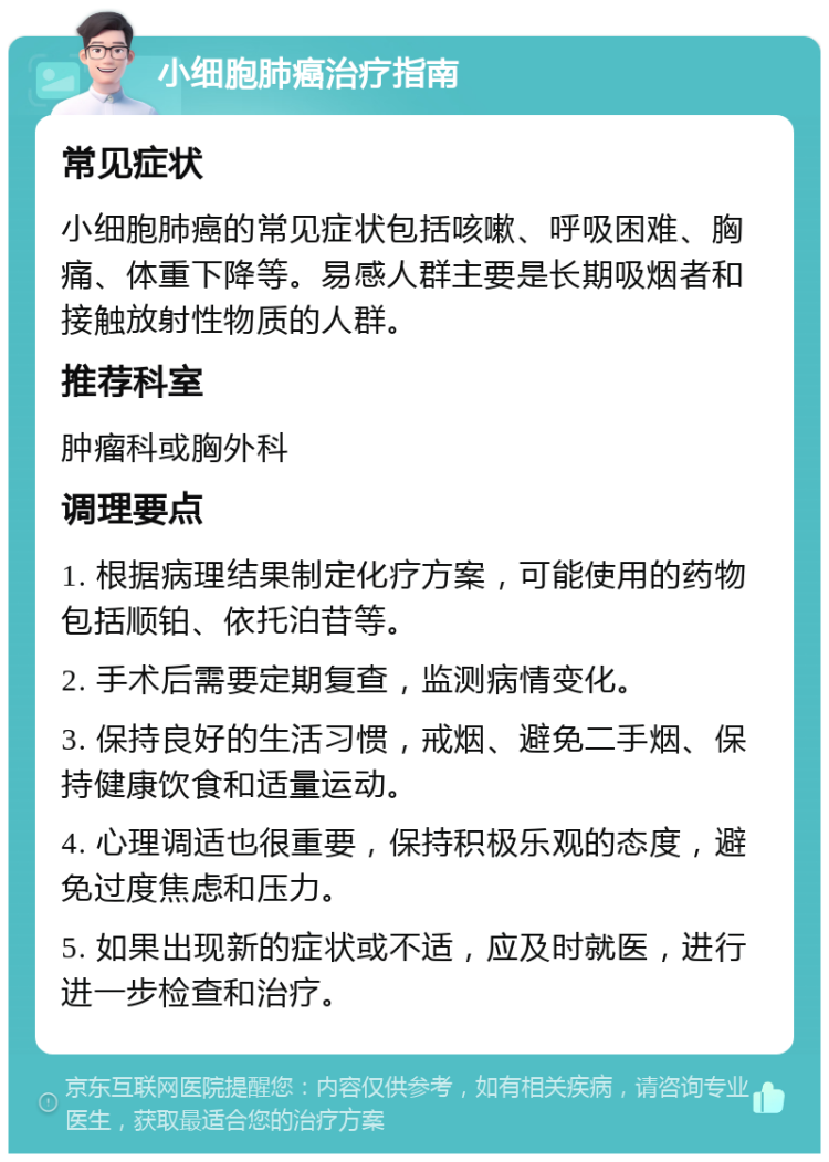 小细胞肺癌治疗指南 常见症状 小细胞肺癌的常见症状包括咳嗽、呼吸困难、胸痛、体重下降等。易感人群主要是长期吸烟者和接触放射性物质的人群。 推荐科室 肿瘤科或胸外科 调理要点 1. 根据病理结果制定化疗方案，可能使用的药物包括顺铂、依托泊苷等。 2. 手术后需要定期复查，监测病情变化。 3. 保持良好的生活习惯，戒烟、避免二手烟、保持健康饮食和适量运动。 4. 心理调适也很重要，保持积极乐观的态度，避免过度焦虑和压力。 5. 如果出现新的症状或不适，应及时就医，进行进一步检查和治疗。