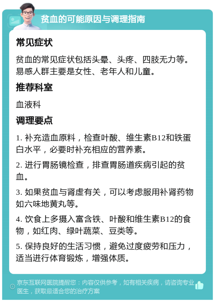 贫血的可能原因与调理指南 常见症状 贫血的常见症状包括头晕、头疼、四肢无力等。易感人群主要是女性、老年人和儿童。 推荐科室 血液科 调理要点 1. 补充造血原料，检查叶酸、维生素B12和铁蛋白水平，必要时补充相应的营养素。 2. 进行胃肠镜检查，排查胃肠道疾病引起的贫血。 3. 如果贫血与肾虚有关，可以考虑服用补肾药物如六味地黄丸等。 4. 饮食上多摄入富含铁、叶酸和维生素B12的食物，如红肉、绿叶蔬菜、豆类等。 5. 保持良好的生活习惯，避免过度疲劳和压力，适当进行体育锻炼，增强体质。