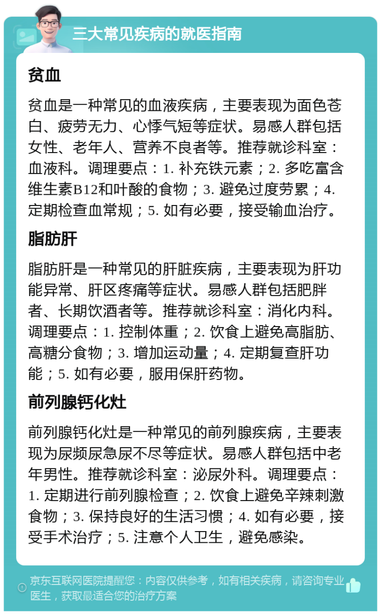 三大常见疾病的就医指南 贫血 贫血是一种常见的血液疾病，主要表现为面色苍白、疲劳无力、心悸气短等症状。易感人群包括女性、老年人、营养不良者等。推荐就诊科室：血液科。调理要点：1. 补充铁元素；2. 多吃富含维生素B12和叶酸的食物；3. 避免过度劳累；4. 定期检查血常规；5. 如有必要，接受输血治疗。 脂肪肝 脂肪肝是一种常见的肝脏疾病，主要表现为肝功能异常、肝区疼痛等症状。易感人群包括肥胖者、长期饮酒者等。推荐就诊科室：消化内科。调理要点：1. 控制体重；2. 饮食上避免高脂肪、高糖分食物；3. 增加运动量；4. 定期复查肝功能；5. 如有必要，服用保肝药物。 前列腺钙化灶 前列腺钙化灶是一种常见的前列腺疾病，主要表现为尿频尿急尿不尽等症状。易感人群包括中老年男性。推荐就诊科室：泌尿外科。调理要点：1. 定期进行前列腺检查；2. 饮食上避免辛辣刺激食物；3. 保持良好的生活习惯；4. 如有必要，接受手术治疗；5. 注意个人卫生，避免感染。