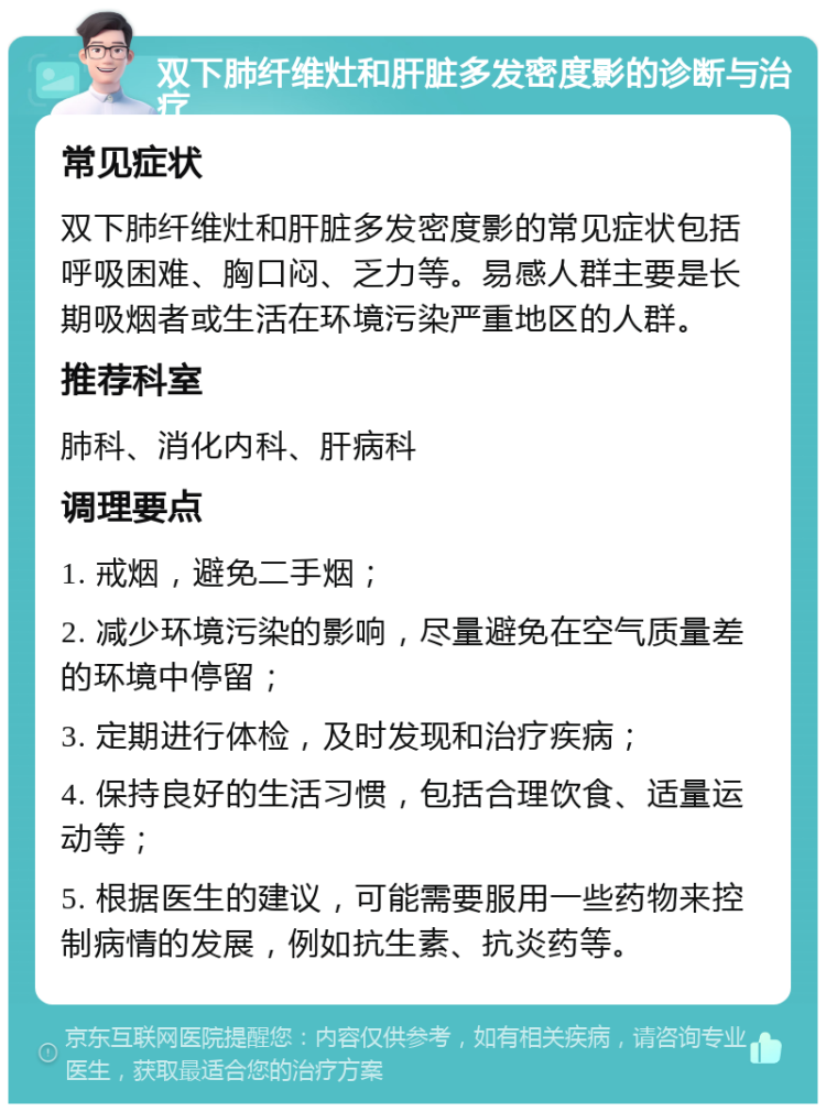 双下肺纤维灶和肝脏多发密度影的诊断与治疗 常见症状 双下肺纤维灶和肝脏多发密度影的常见症状包括呼吸困难、胸口闷、乏力等。易感人群主要是长期吸烟者或生活在环境污染严重地区的人群。 推荐科室 肺科、消化内科、肝病科 调理要点 1. 戒烟，避免二手烟； 2. 减少环境污染的影响，尽量避免在空气质量差的环境中停留； 3. 定期进行体检，及时发现和治疗疾病； 4. 保持良好的生活习惯，包括合理饮食、适量运动等； 5. 根据医生的建议，可能需要服用一些药物来控制病情的发展，例如抗生素、抗炎药等。