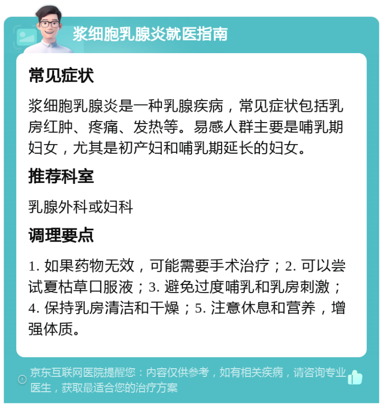 浆细胞乳腺炎就医指南 常见症状 浆细胞乳腺炎是一种乳腺疾病，常见症状包括乳房红肿、疼痛、发热等。易感人群主要是哺乳期妇女，尤其是初产妇和哺乳期延长的妇女。 推荐科室 乳腺外科或妇科 调理要点 1. 如果药物无效，可能需要手术治疗；2. 可以尝试夏枯草口服液；3. 避免过度哺乳和乳房刺激；4. 保持乳房清洁和干燥；5. 注意休息和营养，增强体质。