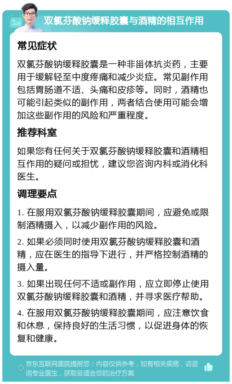 双氯芬酸钠缓释胶囊与酒精的相互作用 常见症状 双氯芬酸钠缓释胶囊是一种非甾体抗炎药，主要用于缓解轻至中度疼痛和减少炎症。常见副作用包括胃肠道不适、头痛和皮疹等。同时，酒精也可能引起类似的副作用，两者结合使用可能会增加这些副作用的风险和严重程度。 推荐科室 如果您有任何关于双氯芬酸钠缓释胶囊和酒精相互作用的疑问或担忧，建议您咨询内科或消化科医生。 调理要点 1. 在服用双氯芬酸钠缓释胶囊期间，应避免或限制酒精摄入，以减少副作用的风险。 2. 如果必须同时使用双氯芬酸钠缓释胶囊和酒精，应在医生的指导下进行，并严格控制酒精的摄入量。 3. 如果出现任何不适或副作用，应立即停止使用双氯芬酸钠缓释胶囊和酒精，并寻求医疗帮助。 4. 在服用双氯芬酸钠缓释胶囊期间，应注意饮食和休息，保持良好的生活习惯，以促进身体的恢复和健康。