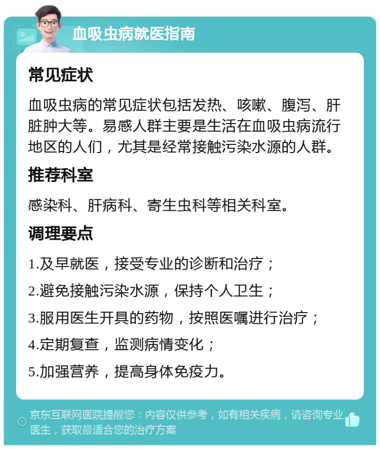 血吸虫病就医指南 常见症状 血吸虫病的常见症状包括发热、咳嗽、腹泻、肝脏肿大等。易感人群主要是生活在血吸虫病流行地区的人们，尤其是经常接触污染水源的人群。 推荐科室 感染科、肝病科、寄生虫科等相关科室。 调理要点 1.及早就医，接受专业的诊断和治疗； 2.避免接触污染水源，保持个人卫生； 3.服用医生开具的药物，按照医嘱进行治疗； 4.定期复查，监测病情变化； 5.加强营养，提高身体免疫力。