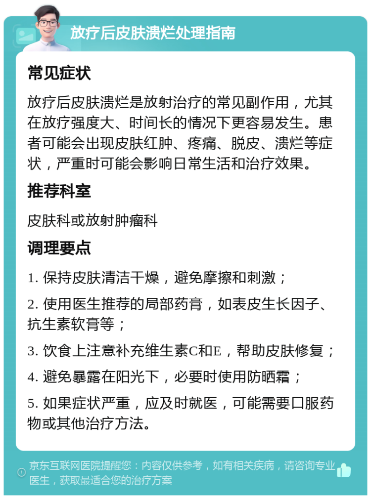 放疗后皮肤溃烂处理指南 常见症状 放疗后皮肤溃烂是放射治疗的常见副作用，尤其在放疗强度大、时间长的情况下更容易发生。患者可能会出现皮肤红肿、疼痛、脱皮、溃烂等症状，严重时可能会影响日常生活和治疗效果。 推荐科室 皮肤科或放射肿瘤科 调理要点 1. 保持皮肤清洁干燥，避免摩擦和刺激； 2. 使用医生推荐的局部药膏，如表皮生长因子、抗生素软膏等； 3. 饮食上注意补充维生素C和E，帮助皮肤修复； 4. 避免暴露在阳光下，必要时使用防晒霜； 5. 如果症状严重，应及时就医，可能需要口服药物或其他治疗方法。