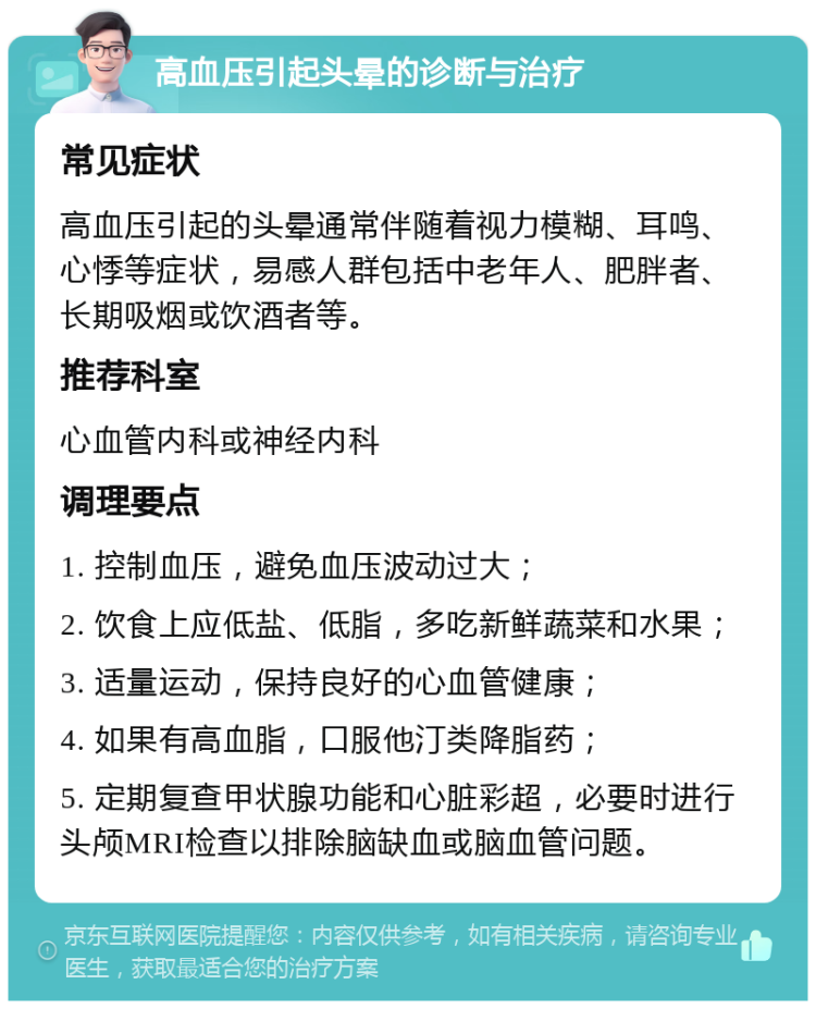 高血压引起头晕的诊断与治疗 常见症状 高血压引起的头晕通常伴随着视力模糊、耳鸣、心悸等症状，易感人群包括中老年人、肥胖者、长期吸烟或饮酒者等。 推荐科室 心血管内科或神经内科 调理要点 1. 控制血压，避免血压波动过大； 2. 饮食上应低盐、低脂，多吃新鲜蔬菜和水果； 3. 适量运动，保持良好的心血管健康； 4. 如果有高血脂，口服他汀类降脂药； 5. 定期复查甲状腺功能和心脏彩超，必要时进行头颅MRI检查以排除脑缺血或脑血管问题。