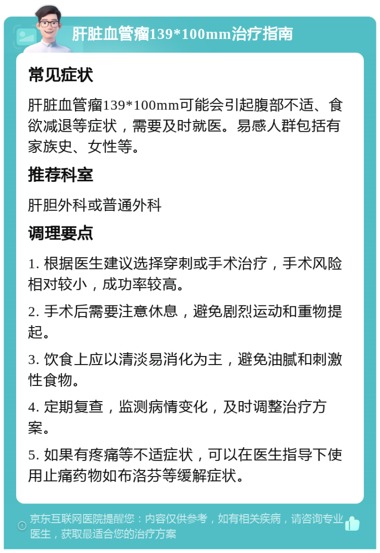 肝脏血管瘤139*100mm治疗指南 常见症状 肝脏血管瘤139*100mm可能会引起腹部不适、食欲减退等症状，需要及时就医。易感人群包括有家族史、女性等。 推荐科室 肝胆外科或普通外科 调理要点 1. 根据医生建议选择穿刺或手术治疗，手术风险相对较小，成功率较高。 2. 手术后需要注意休息，避免剧烈运动和重物提起。 3. 饮食上应以清淡易消化为主，避免油腻和刺激性食物。 4. 定期复查，监测病情变化，及时调整治疗方案。 5. 如果有疼痛等不适症状，可以在医生指导下使用止痛药物如布洛芬等缓解症状。