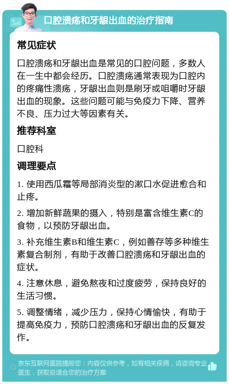 口腔溃疡和牙龈出血的治疗指南 常见症状 口腔溃疡和牙龈出血是常见的口腔问题，多数人在一生中都会经历。口腔溃疡通常表现为口腔内的疼痛性溃疡，牙龈出血则是刷牙或咀嚼时牙龈出血的现象。这些问题可能与免疫力下降、营养不良、压力过大等因素有关。 推荐科室 口腔科 调理要点 1. 使用西瓜霜等局部消炎型的漱口水促进愈合和止疼。 2. 增加新鲜蔬果的摄入，特别是富含维生素C的食物，以预防牙龈出血。 3. 补充维生素B和维生素C，例如善存等多种维生素复合制剂，有助于改善口腔溃疡和牙龈出血的症状。 4. 注意休息，避免熬夜和过度疲劳，保持良好的生活习惯。 5. 调整情绪，减少压力，保持心情愉快，有助于提高免疫力，预防口腔溃疡和牙龈出血的反复发作。