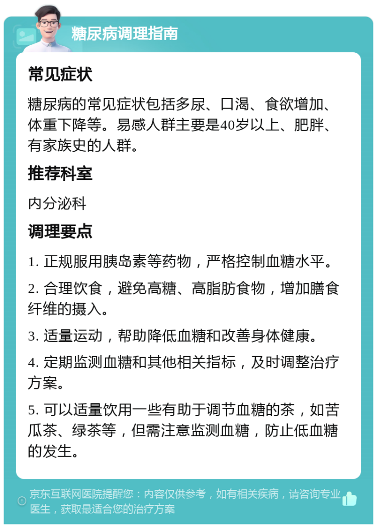 糖尿病调理指南 常见症状 糖尿病的常见症状包括多尿、口渴、食欲增加、体重下降等。易感人群主要是40岁以上、肥胖、有家族史的人群。 推荐科室 内分泌科 调理要点 1. 正规服用胰岛素等药物，严格控制血糖水平。 2. 合理饮食，避免高糖、高脂肪食物，增加膳食纤维的摄入。 3. 适量运动，帮助降低血糖和改善身体健康。 4. 定期监测血糖和其他相关指标，及时调整治疗方案。 5. 可以适量饮用一些有助于调节血糖的茶，如苦瓜茶、绿茶等，但需注意监测血糖，防止低血糖的发生。