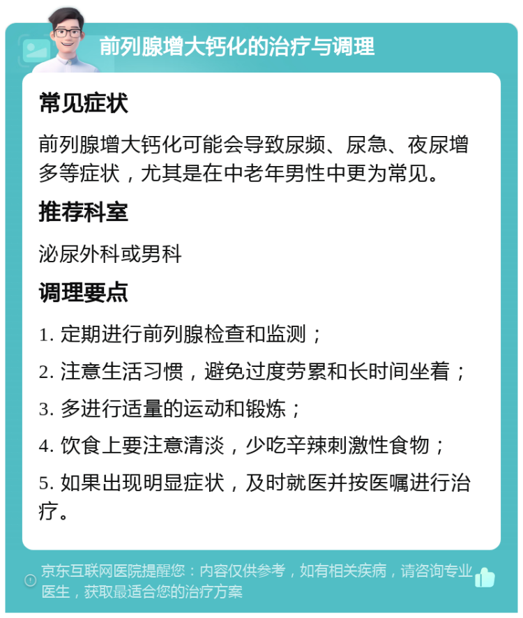 前列腺增大钙化的治疗与调理 常见症状 前列腺增大钙化可能会导致尿频、尿急、夜尿增多等症状，尤其是在中老年男性中更为常见。 推荐科室 泌尿外科或男科 调理要点 1. 定期进行前列腺检查和监测； 2. 注意生活习惯，避免过度劳累和长时间坐着； 3. 多进行适量的运动和锻炼； 4. 饮食上要注意清淡，少吃辛辣刺激性食物； 5. 如果出现明显症状，及时就医并按医嘱进行治疗。