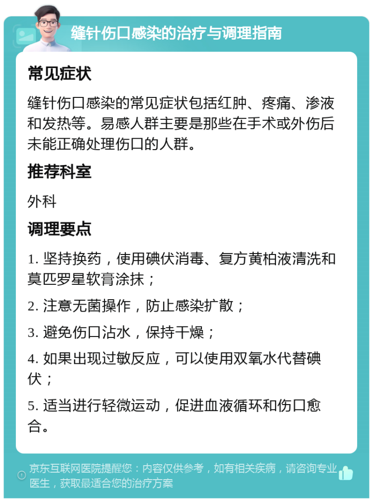 缝针伤口感染的治疗与调理指南 常见症状 缝针伤口感染的常见症状包括红肿、疼痛、渗液和发热等。易感人群主要是那些在手术或外伤后未能正确处理伤口的人群。 推荐科室 外科 调理要点 1. 坚持换药，使用碘伏消毒、复方黄柏液清洗和莫匹罗星软膏涂抹； 2. 注意无菌操作，防止感染扩散； 3. 避免伤口沾水，保持干燥； 4. 如果出现过敏反应，可以使用双氧水代替碘伏； 5. 适当进行轻微运动，促进血液循环和伤口愈合。