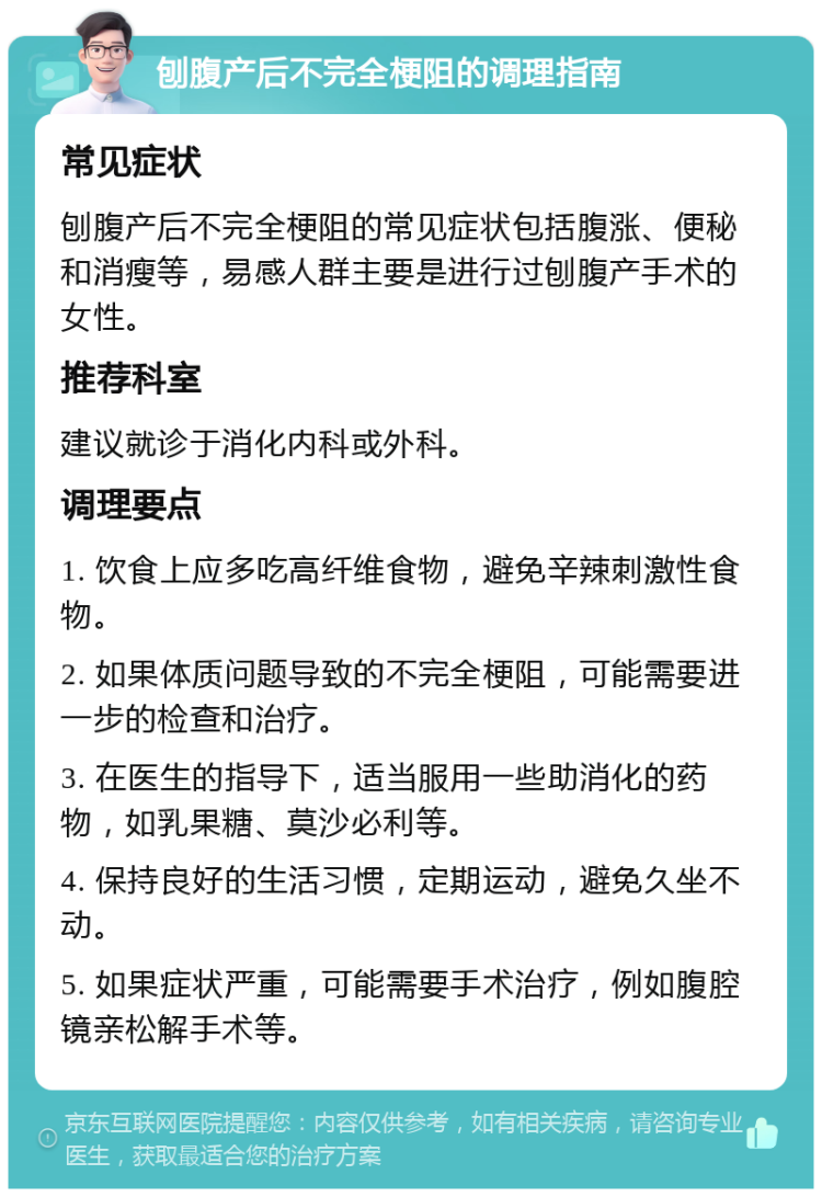 刨腹产后不完全梗阻的调理指南 常见症状 刨腹产后不完全梗阻的常见症状包括腹涨、便秘和消瘦等，易感人群主要是进行过刨腹产手术的女性。 推荐科室 建议就诊于消化内科或外科。 调理要点 1. 饮食上应多吃高纤维食物，避免辛辣刺激性食物。 2. 如果体质问题导致的不完全梗阻，可能需要进一步的检查和治疗。 3. 在医生的指导下，适当服用一些助消化的药物，如乳果糖、莫沙必利等。 4. 保持良好的生活习惯，定期运动，避免久坐不动。 5. 如果症状严重，可能需要手术治疗，例如腹腔镜亲松解手术等。