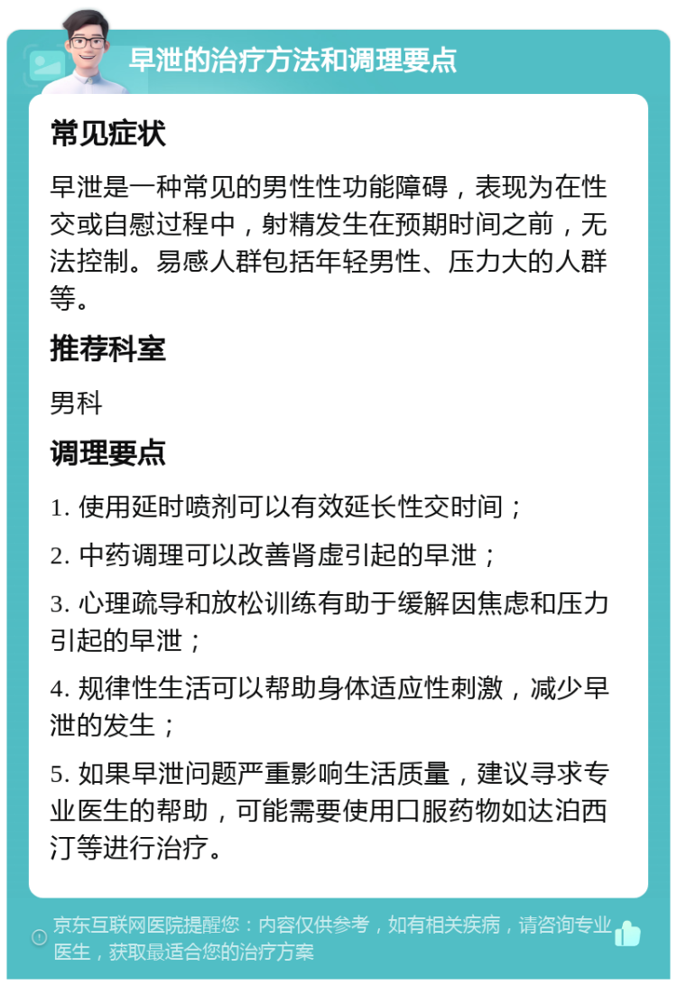 早泄的治疗方法和调理要点 常见症状 早泄是一种常见的男性性功能障碍，表现为在性交或自慰过程中，射精发生在预期时间之前，无法控制。易感人群包括年轻男性、压力大的人群等。 推荐科室 男科 调理要点 1. 使用延时喷剂可以有效延长性交时间； 2. 中药调理可以改善肾虚引起的早泄； 3. 心理疏导和放松训练有助于缓解因焦虑和压力引起的早泄； 4. 规律性生活可以帮助身体适应性刺激，减少早泄的发生； 5. 如果早泄问题严重影响生活质量，建议寻求专业医生的帮助，可能需要使用口服药物如达泊西汀等进行治疗。