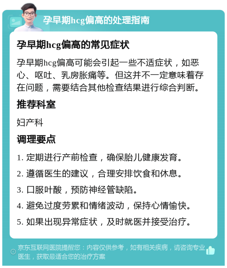 孕早期hcg偏高的处理指南 孕早期hcg偏高的常见症状 孕早期hcg偏高可能会引起一些不适症状，如恶心、呕吐、乳房胀痛等。但这并不一定意味着存在问题，需要结合其他检查结果进行综合判断。 推荐科室 妇产科 调理要点 1. 定期进行产前检查，确保胎儿健康发育。 2. 遵循医生的建议，合理安排饮食和休息。 3. 口服叶酸，预防神经管缺陷。 4. 避免过度劳累和情绪波动，保持心情愉快。 5. 如果出现异常症状，及时就医并接受治疗。