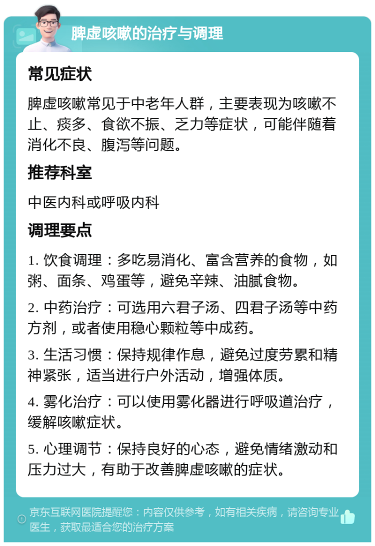 脾虚咳嗽的治疗与调理 常见症状 脾虚咳嗽常见于中老年人群，主要表现为咳嗽不止、痰多、食欲不振、乏力等症状，可能伴随着消化不良、腹泻等问题。 推荐科室 中医内科或呼吸内科 调理要点 1. 饮食调理：多吃易消化、富含营养的食物，如粥、面条、鸡蛋等，避免辛辣、油腻食物。 2. 中药治疗：可选用六君子汤、四君子汤等中药方剂，或者使用稳心颗粒等中成药。 3. 生活习惯：保持规律作息，避免过度劳累和精神紧张，适当进行户外活动，增强体质。 4. 雾化治疗：可以使用雾化器进行呼吸道治疗，缓解咳嗽症状。 5. 心理调节：保持良好的心态，避免情绪激动和压力过大，有助于改善脾虚咳嗽的症状。