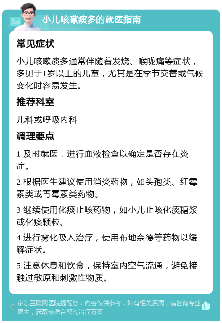 小儿咳嗽痰多的就医指南 常见症状 小儿咳嗽痰多通常伴随着发烧、喉咙痛等症状，多见于1岁以上的儿童，尤其是在季节交替或气候变化时容易发生。 推荐科室 儿科或呼吸内科 调理要点 1.及时就医，进行血液检查以确定是否存在炎症。 2.根据医生建议使用消炎药物，如头孢类、红霉素类或青霉素类药物。 3.继续使用化痰止咳药物，如小儿止咳化痰糖浆或化痰颗粒。 4.进行雾化吸入治疗，使用布地奈德等药物以缓解症状。 5.注意休息和饮食，保持室内空气流通，避免接触过敏原和刺激性物质。