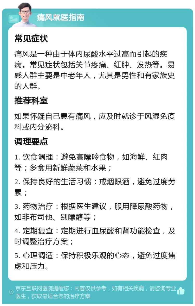 痛风就医指南 常见症状 痛风是一种由于体内尿酸水平过高而引起的疾病。常见症状包括关节疼痛、红肿、发热等。易感人群主要是中老年人，尤其是男性和有家族史的人群。 推荐科室 如果怀疑自己患有痛风，应及时就诊于风湿免疫科或内分泌科。 调理要点 1. 饮食调理：避免高嘌呤食物，如海鲜、红肉等；多食用新鲜蔬菜和水果； 2. 保持良好的生活习惯：戒烟限酒，避免过度劳累； 3. 药物治疗：根据医生建议，服用降尿酸药物，如非布司他、别嘌醇等； 4. 定期复查：定期进行血尿酸和肾功能检查，及时调整治疗方案； 5. 心理调适：保持积极乐观的心态，避免过度焦虑和压力。