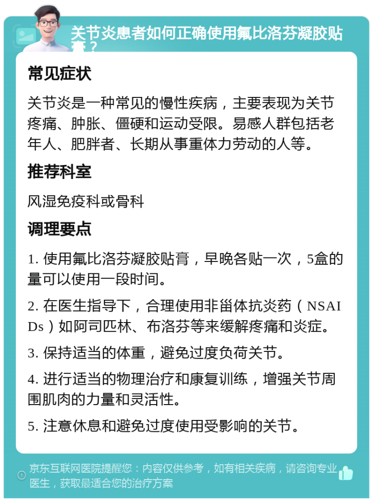 关节炎患者如何正确使用氟比洛芬凝胶贴膏？ 常见症状 关节炎是一种常见的慢性疾病，主要表现为关节疼痛、肿胀、僵硬和运动受限。易感人群包括老年人、肥胖者、长期从事重体力劳动的人等。 推荐科室 风湿免疫科或骨科 调理要点 1. 使用氟比洛芬凝胶贴膏，早晚各贴一次，5盒的量可以使用一段时间。 2. 在医生指导下，合理使用非甾体抗炎药（NSAIDs）如阿司匹林、布洛芬等来缓解疼痛和炎症。 3. 保持适当的体重，避免过度负荷关节。 4. 进行适当的物理治疗和康复训练，增强关节周围肌肉的力量和灵活性。 5. 注意休息和避免过度使用受影响的关节。