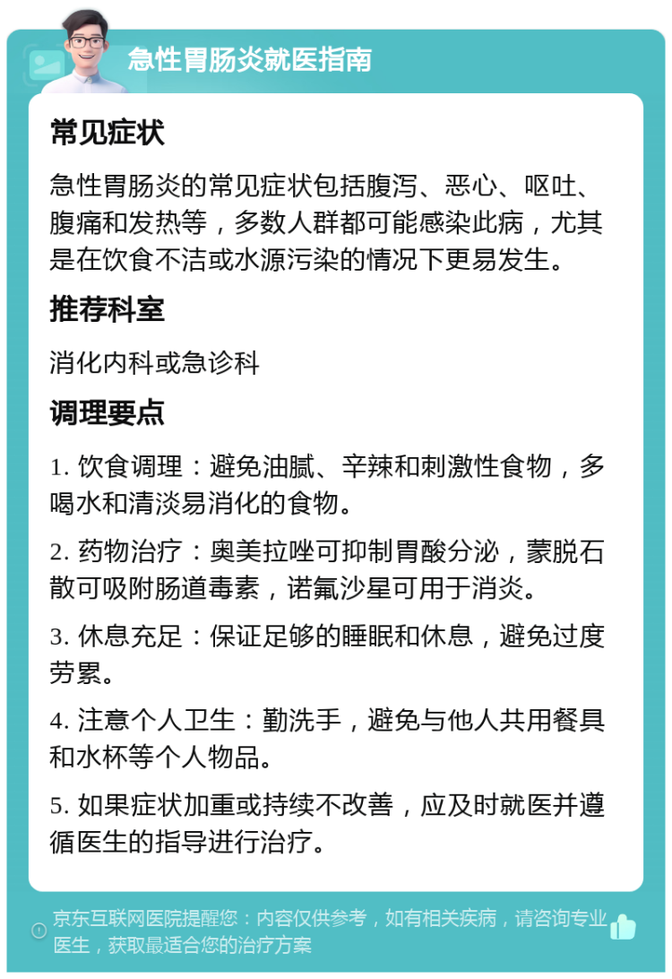 急性胃肠炎就医指南 常见症状 急性胃肠炎的常见症状包括腹泻、恶心、呕吐、腹痛和发热等，多数人群都可能感染此病，尤其是在饮食不洁或水源污染的情况下更易发生。 推荐科室 消化内科或急诊科 调理要点 1. 饮食调理：避免油腻、辛辣和刺激性食物，多喝水和清淡易消化的食物。 2. 药物治疗：奥美拉唑可抑制胃酸分泌，蒙脱石散可吸附肠道毒素，诺氟沙星可用于消炎。 3. 休息充足：保证足够的睡眠和休息，避免过度劳累。 4. 注意个人卫生：勤洗手，避免与他人共用餐具和水杯等个人物品。 5. 如果症状加重或持续不改善，应及时就医并遵循医生的指导进行治疗。