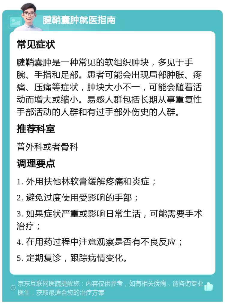 腱鞘囊肿就医指南 常见症状 腱鞘囊肿是一种常见的软组织肿块，多见于手腕、手指和足部。患者可能会出现局部肿胀、疼痛、压痛等症状，肿块大小不一，可能会随着活动而增大或缩小。易感人群包括长期从事重复性手部活动的人群和有过手部外伤史的人群。 推荐科室 普外科或者骨科 调理要点 1. 外用扶他林软膏缓解疼痛和炎症； 2. 避免过度使用受影响的手部； 3. 如果症状严重或影响日常生活，可能需要手术治疗； 4. 在用药过程中注意观察是否有不良反应； 5. 定期复诊，跟踪病情变化。