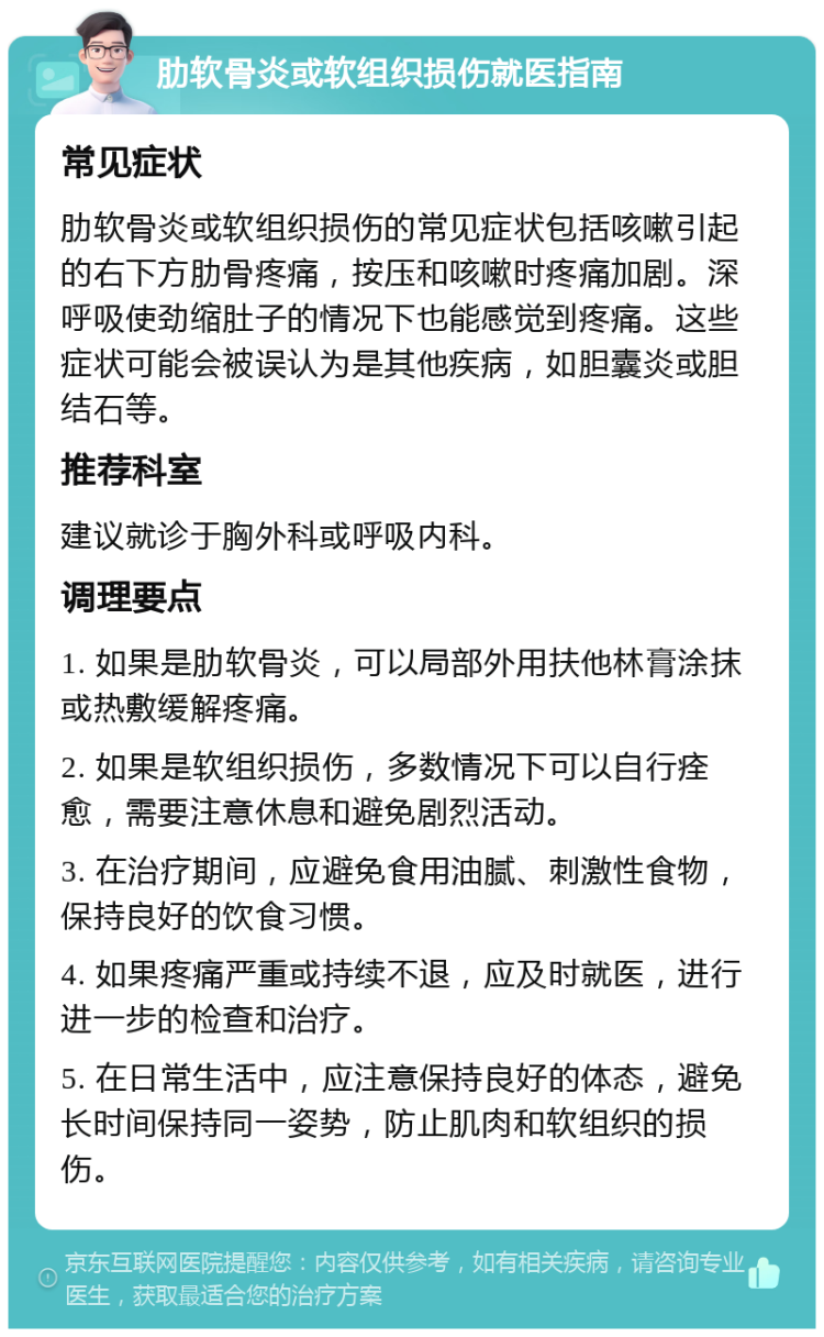 肋软骨炎或软组织损伤就医指南 常见症状 肋软骨炎或软组织损伤的常见症状包括咳嗽引起的右下方肋骨疼痛，按压和咳嗽时疼痛加剧。深呼吸使劲缩肚子的情况下也能感觉到疼痛。这些症状可能会被误认为是其他疾病，如胆囊炎或胆结石等。 推荐科室 建议就诊于胸外科或呼吸内科。 调理要点 1. 如果是肋软骨炎，可以局部外用扶他林膏涂抹或热敷缓解疼痛。 2. 如果是软组织损伤，多数情况下可以自行痊愈，需要注意休息和避免剧烈活动。 3. 在治疗期间，应避免食用油腻、刺激性食物，保持良好的饮食习惯。 4. 如果疼痛严重或持续不退，应及时就医，进行进一步的检查和治疗。 5. 在日常生活中，应注意保持良好的体态，避免长时间保持同一姿势，防止肌肉和软组织的损伤。