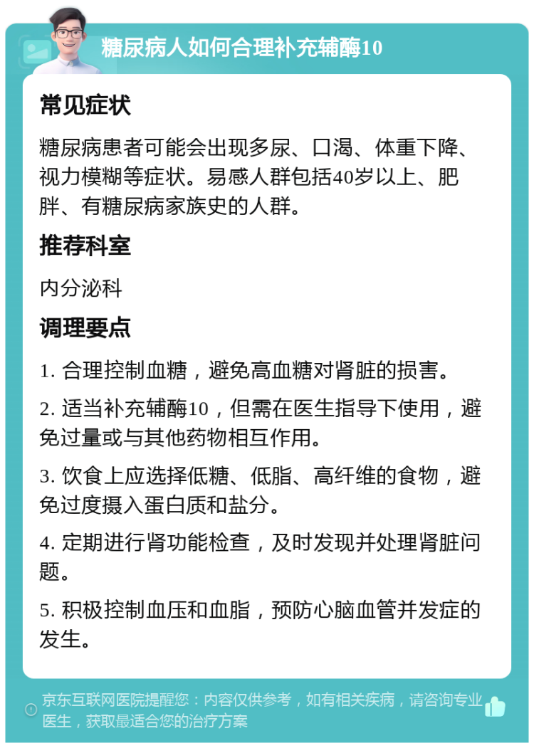 糖尿病人如何合理补充辅酶10 常见症状 糖尿病患者可能会出现多尿、口渴、体重下降、视力模糊等症状。易感人群包括40岁以上、肥胖、有糖尿病家族史的人群。 推荐科室 内分泌科 调理要点 1. 合理控制血糖，避免高血糖对肾脏的损害。 2. 适当补充辅酶10，但需在医生指导下使用，避免过量或与其他药物相互作用。 3. 饮食上应选择低糖、低脂、高纤维的食物，避免过度摄入蛋白质和盐分。 4. 定期进行肾功能检查，及时发现并处理肾脏问题。 5. 积极控制血压和血脂，预防心脑血管并发症的发生。