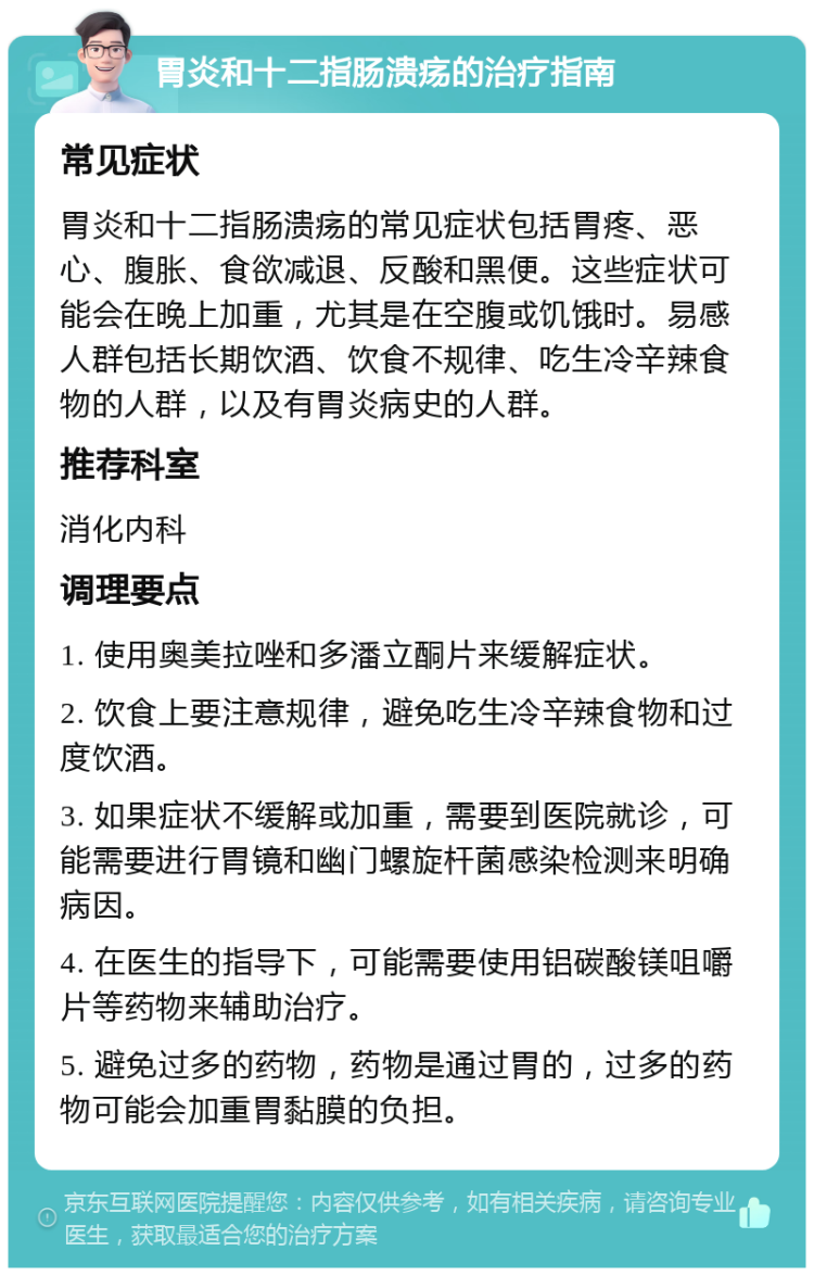 胃炎和十二指肠溃疡的治疗指南 常见症状 胃炎和十二指肠溃疡的常见症状包括胃疼、恶心、腹胀、食欲减退、反酸和黑便。这些症状可能会在晚上加重，尤其是在空腹或饥饿时。易感人群包括长期饮酒、饮食不规律、吃生冷辛辣食物的人群，以及有胃炎病史的人群。 推荐科室 消化内科 调理要点 1. 使用奥美拉唑和多潘立酮片来缓解症状。 2. 饮食上要注意规律，避免吃生冷辛辣食物和过度饮酒。 3. 如果症状不缓解或加重，需要到医院就诊，可能需要进行胃镜和幽门螺旋杆菌感染检测来明确病因。 4. 在医生的指导下，可能需要使用铝碳酸镁咀嚼片等药物来辅助治疗。 5. 避免过多的药物，药物是通过胃的，过多的药物可能会加重胃黏膜的负担。