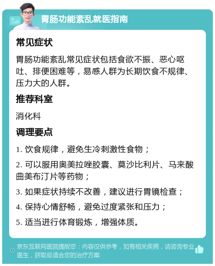 胃肠功能紊乱就医指南 常见症状 胃肠功能紊乱常见症状包括食欲不振、恶心呕吐、排便困难等，易感人群为长期饮食不规律、压力大的人群。 推荐科室 消化科 调理要点 1. 饮食规律，避免生冷刺激性食物； 2. 可以服用奥美拉唑胶囊、莫沙比利片、马来酸曲美布汀片等药物； 3. 如果症状持续不改善，建议进行胃镜检查； 4. 保持心情舒畅，避免过度紧张和压力； 5. 适当进行体育锻炼，增强体质。