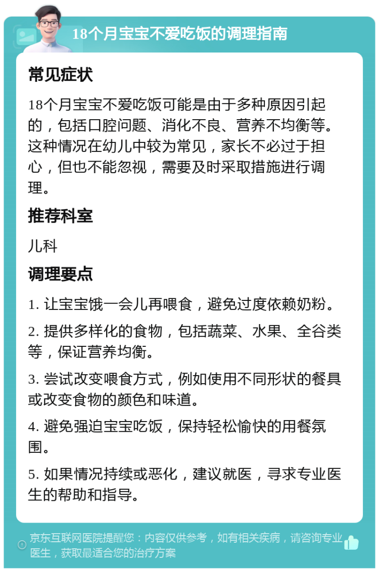 18个月宝宝不爱吃饭的调理指南 常见症状 18个月宝宝不爱吃饭可能是由于多种原因引起的，包括口腔问题、消化不良、营养不均衡等。这种情况在幼儿中较为常见，家长不必过于担心，但也不能忽视，需要及时采取措施进行调理。 推荐科室 儿科 调理要点 1. 让宝宝饿一会儿再喂食，避免过度依赖奶粉。 2. 提供多样化的食物，包括蔬菜、水果、全谷类等，保证营养均衡。 3. 尝试改变喂食方式，例如使用不同形状的餐具或改变食物的颜色和味道。 4. 避免强迫宝宝吃饭，保持轻松愉快的用餐氛围。 5. 如果情况持续或恶化，建议就医，寻求专业医生的帮助和指导。