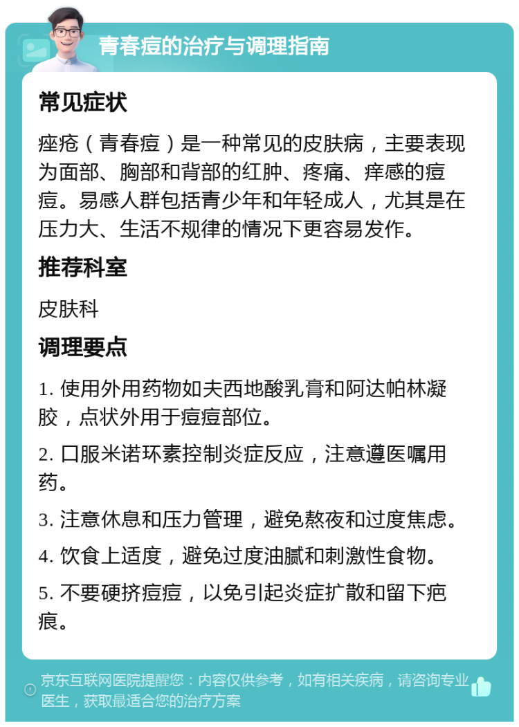 青春痘的治疗与调理指南 常见症状 痤疮（青春痘）是一种常见的皮肤病，主要表现为面部、胸部和背部的红肿、疼痛、痒感的痘痘。易感人群包括青少年和年轻成人，尤其是在压力大、生活不规律的情况下更容易发作。 推荐科室 皮肤科 调理要点 1. 使用外用药物如夫西地酸乳膏和阿达帕林凝胶，点状外用于痘痘部位。 2. 口服米诺环素控制炎症反应，注意遵医嘱用药。 3. 注意休息和压力管理，避免熬夜和过度焦虑。 4. 饮食上适度，避免过度油腻和刺激性食物。 5. 不要硬挤痘痘，以免引起炎症扩散和留下疤痕。