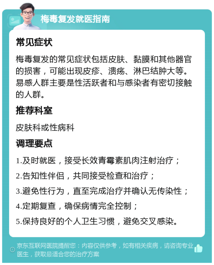 梅毒复发就医指南 常见症状 梅毒复发的常见症状包括皮肤、黏膜和其他器官的损害，可能出现皮疹、溃疡、淋巴结肿大等。易感人群主要是性活跃者和与感染者有密切接触的人群。 推荐科室 皮肤科或性病科 调理要点 1.及时就医，接受长效青霉素肌肉注射治疗； 2.告知性伴侣，共同接受检查和治疗； 3.避免性行为，直至完成治疗并确认无传染性； 4.定期复查，确保病情完全控制； 5.保持良好的个人卫生习惯，避免交叉感染。