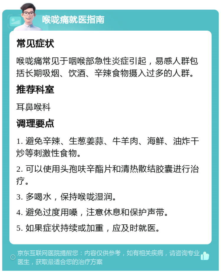 喉咙痛就医指南 常见症状 喉咙痛常见于咽喉部急性炎症引起，易感人群包括长期吸烟、饮酒、辛辣食物摄入过多的人群。 推荐科室 耳鼻喉科 调理要点 1. 避免辛辣、生葱姜蒜、牛羊肉、海鲜、油炸干炒等刺激性食物。 2. 可以使用头孢呋辛酯片和清热散结胶囊进行治疗。 3. 多喝水，保持喉咙湿润。 4. 避免过度用嗓，注意休息和保护声带。 5. 如果症状持续或加重，应及时就医。