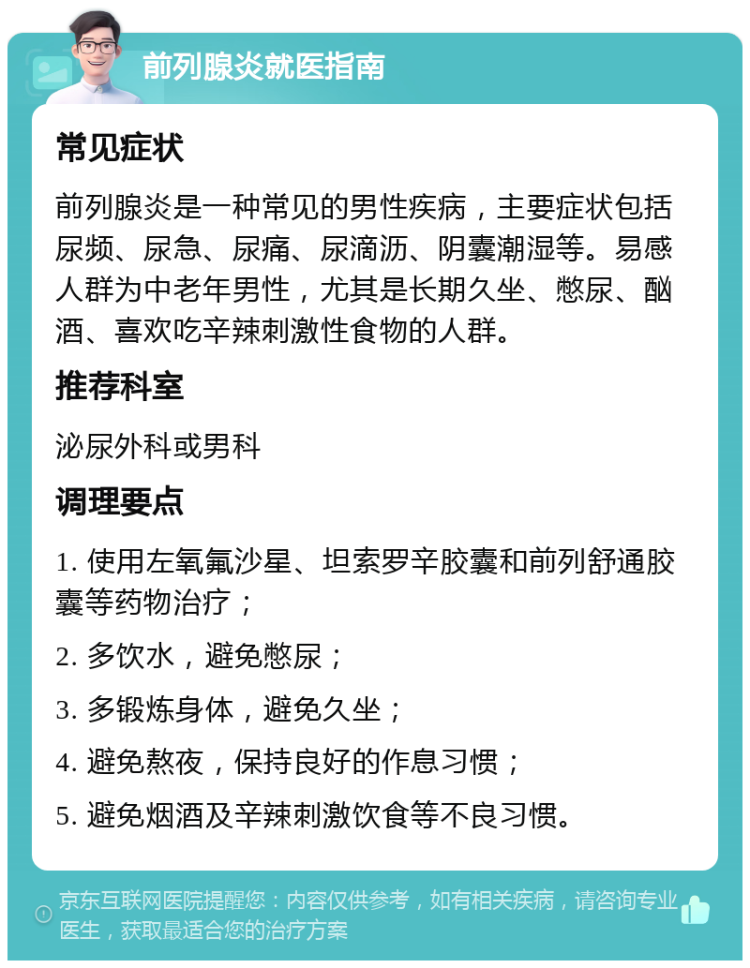 前列腺炎就医指南 常见症状 前列腺炎是一种常见的男性疾病，主要症状包括尿频、尿急、尿痛、尿滴沥、阴囊潮湿等。易感人群为中老年男性，尤其是长期久坐、憋尿、酗酒、喜欢吃辛辣刺激性食物的人群。 推荐科室 泌尿外科或男科 调理要点 1. 使用左氧氟沙星、坦索罗辛胶囊和前列舒通胶囊等药物治疗； 2. 多饮水，避免憋尿； 3. 多锻炼身体，避免久坐； 4. 避免熬夜，保持良好的作息习惯； 5. 避免烟酒及辛辣刺激饮食等不良习惯。