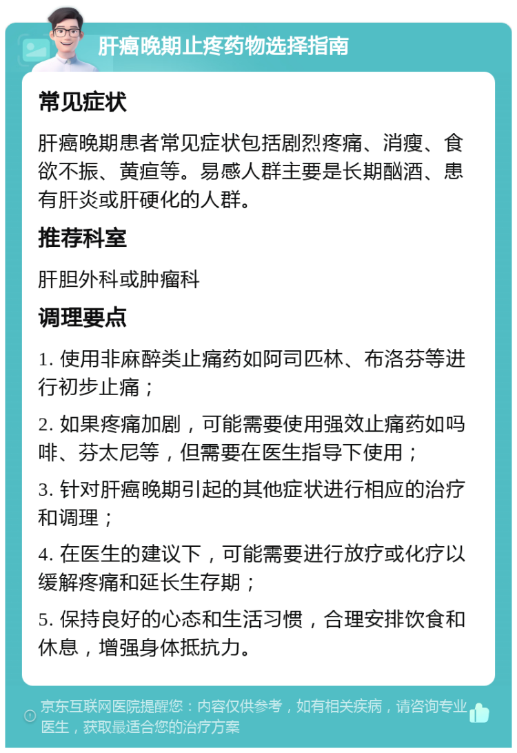 肝癌晚期止疼药物选择指南 常见症状 肝癌晚期患者常见症状包括剧烈疼痛、消瘦、食欲不振、黄疸等。易感人群主要是长期酗酒、患有肝炎或肝硬化的人群。 推荐科室 肝胆外科或肿瘤科 调理要点 1. 使用非麻醉类止痛药如阿司匹林、布洛芬等进行初步止痛； 2. 如果疼痛加剧，可能需要使用强效止痛药如吗啡、芬太尼等，但需要在医生指导下使用； 3. 针对肝癌晚期引起的其他症状进行相应的治疗和调理； 4. 在医生的建议下，可能需要进行放疗或化疗以缓解疼痛和延长生存期； 5. 保持良好的心态和生活习惯，合理安排饮食和休息，增强身体抵抗力。