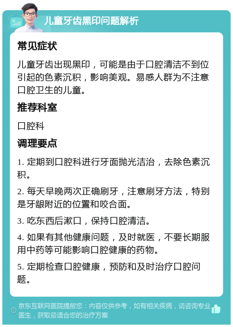 儿童牙齿黑印问题解析 常见症状 儿童牙齿出现黑印，可能是由于口腔清洁不到位引起的色素沉积，影响美观。易感人群为不注意口腔卫生的儿童。 推荐科室 口腔科 调理要点 1. 定期到口腔科进行牙面抛光洁治，去除色素沉积。 2. 每天早晚两次正确刷牙，注意刷牙方法，特别是牙龈附近的位置和咬合面。 3. 吃东西后漱口，保持口腔清洁。 4. 如果有其他健康问题，及时就医，不要长期服用中药等可能影响口腔健康的药物。 5. 定期检查口腔健康，预防和及时治疗口腔问题。