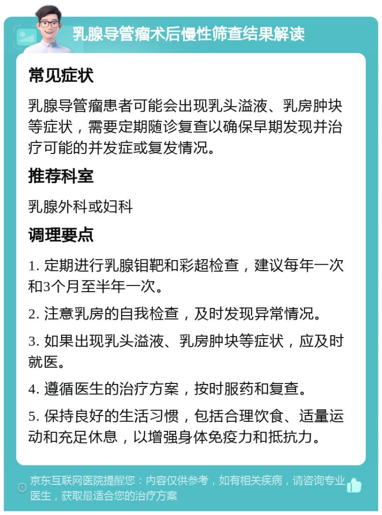 乳腺导管瘤术后慢性筛查结果解读 常见症状 乳腺导管瘤患者可能会出现乳头溢液、乳房肿块等症状，需要定期随诊复查以确保早期发现并治疗可能的并发症或复发情况。 推荐科室 乳腺外科或妇科 调理要点 1. 定期进行乳腺钼靶和彩超检查，建议每年一次和3个月至半年一次。 2. 注意乳房的自我检查，及时发现异常情况。 3. 如果出现乳头溢液、乳房肿块等症状，应及时就医。 4. 遵循医生的治疗方案，按时服药和复查。 5. 保持良好的生活习惯，包括合理饮食、适量运动和充足休息，以增强身体免疫力和抵抗力。