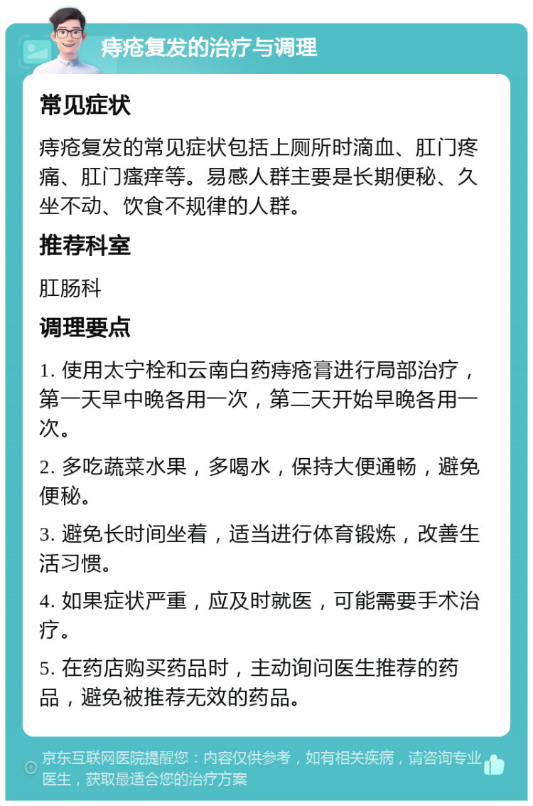 痔疮复发的治疗与调理 常见症状 痔疮复发的常见症状包括上厕所时滴血、肛门疼痛、肛门瘙痒等。易感人群主要是长期便秘、久坐不动、饮食不规律的人群。 推荐科室 肛肠科 调理要点 1. 使用太宁栓和云南白药痔疮膏进行局部治疗，第一天早中晚各用一次，第二天开始早晚各用一次。 2. 多吃蔬菜水果，多喝水，保持大便通畅，避免便秘。 3. 避免长时间坐着，适当进行体育锻炼，改善生活习惯。 4. 如果症状严重，应及时就医，可能需要手术治疗。 5. 在药店购买药品时，主动询问医生推荐的药品，避免被推荐无效的药品。