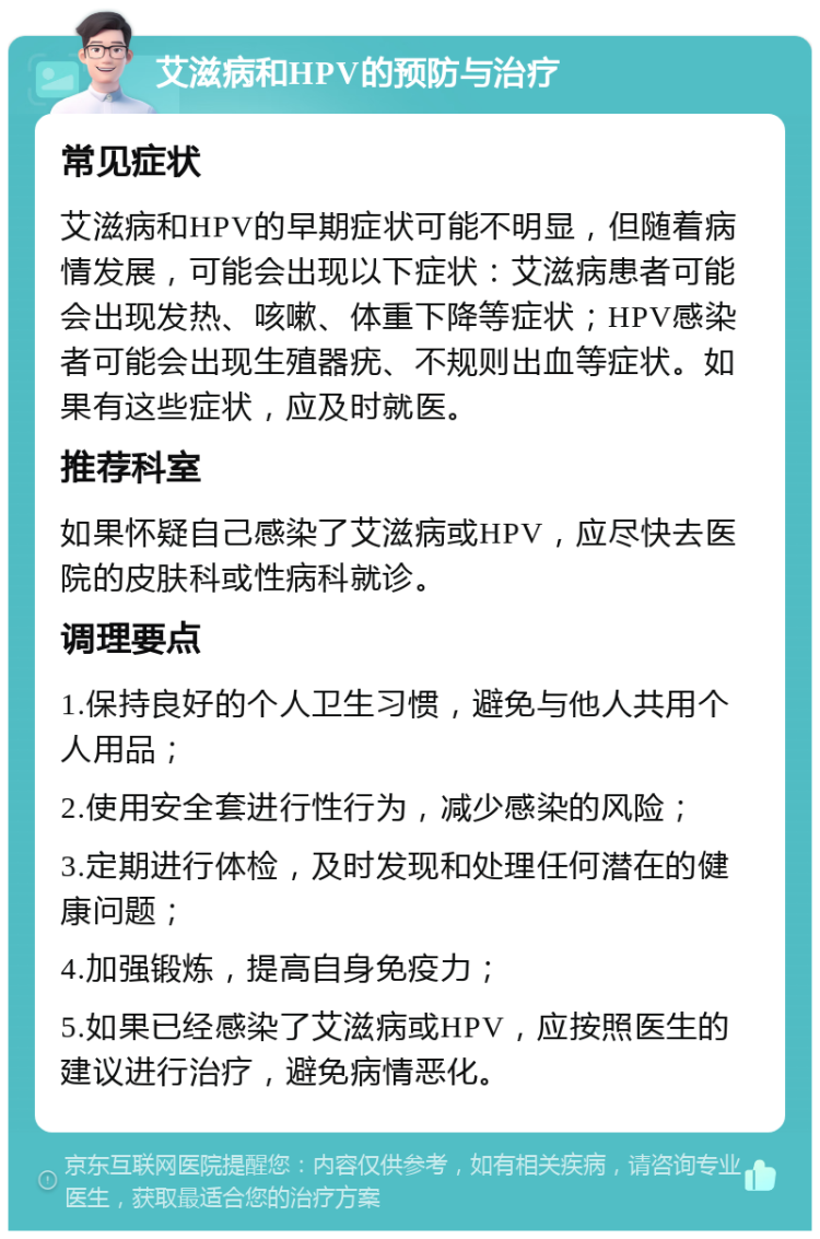 艾滋病和HPV的预防与治疗 常见症状 艾滋病和HPV的早期症状可能不明显，但随着病情发展，可能会出现以下症状：艾滋病患者可能会出现发热、咳嗽、体重下降等症状；HPV感染者可能会出现生殖器疣、不规则出血等症状。如果有这些症状，应及时就医。 推荐科室 如果怀疑自己感染了艾滋病或HPV，应尽快去医院的皮肤科或性病科就诊。 调理要点 1.保持良好的个人卫生习惯，避免与他人共用个人用品； 2.使用安全套进行性行为，减少感染的风险； 3.定期进行体检，及时发现和处理任何潜在的健康问题； 4.加强锻炼，提高自身免疫力； 5.如果已经感染了艾滋病或HPV，应按照医生的建议进行治疗，避免病情恶化。