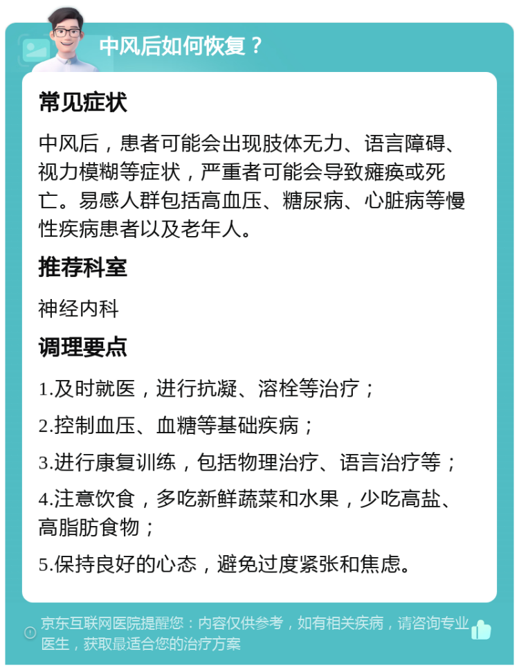 中风后如何恢复？ 常见症状 中风后，患者可能会出现肢体无力、语言障碍、视力模糊等症状，严重者可能会导致瘫痪或死亡。易感人群包括高血压、糖尿病、心脏病等慢性疾病患者以及老年人。 推荐科室 神经内科 调理要点 1.及时就医，进行抗凝、溶栓等治疗； 2.控制血压、血糖等基础疾病； 3.进行康复训练，包括物理治疗、语言治疗等； 4.注意饮食，多吃新鲜蔬菜和水果，少吃高盐、高脂肪食物； 5.保持良好的心态，避免过度紧张和焦虑。