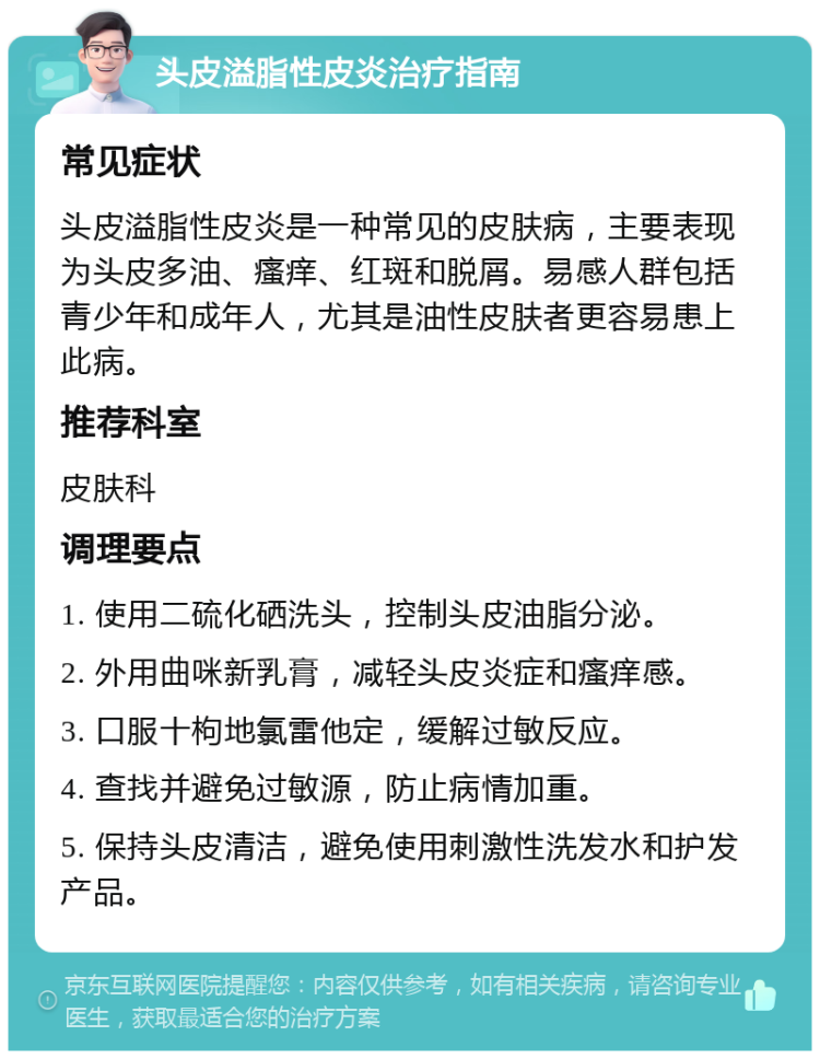 头皮溢脂性皮炎治疗指南 常见症状 头皮溢脂性皮炎是一种常见的皮肤病，主要表现为头皮多油、瘙痒、红斑和脱屑。易感人群包括青少年和成年人，尤其是油性皮肤者更容易患上此病。 推荐科室 皮肤科 调理要点 1. 使用二硫化硒洗头，控制头皮油脂分泌。 2. 外用曲咪新乳膏，减轻头皮炎症和瘙痒感。 3. 口服十枸地氯雷他定，缓解过敏反应。 4. 查找并避免过敏源，防止病情加重。 5. 保持头皮清洁，避免使用刺激性洗发水和护发产品。