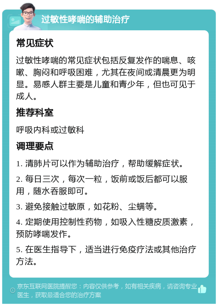 过敏性哮喘的辅助治疗 常见症状 过敏性哮喘的常见症状包括反复发作的喘息、咳嗽、胸闷和呼吸困难，尤其在夜间或清晨更为明显。易感人群主要是儿童和青少年，但也可见于成人。 推荐科室 呼吸内科或过敏科 调理要点 1. 清肺片可以作为辅助治疗，帮助缓解症状。 2. 每日三次，每次一粒，饭前或饭后都可以服用，随水吞服即可。 3. 避免接触过敏原，如花粉、尘螨等。 4. 定期使用控制性药物，如吸入性糖皮质激素，预防哮喘发作。 5. 在医生指导下，适当进行免疫疗法或其他治疗方法。