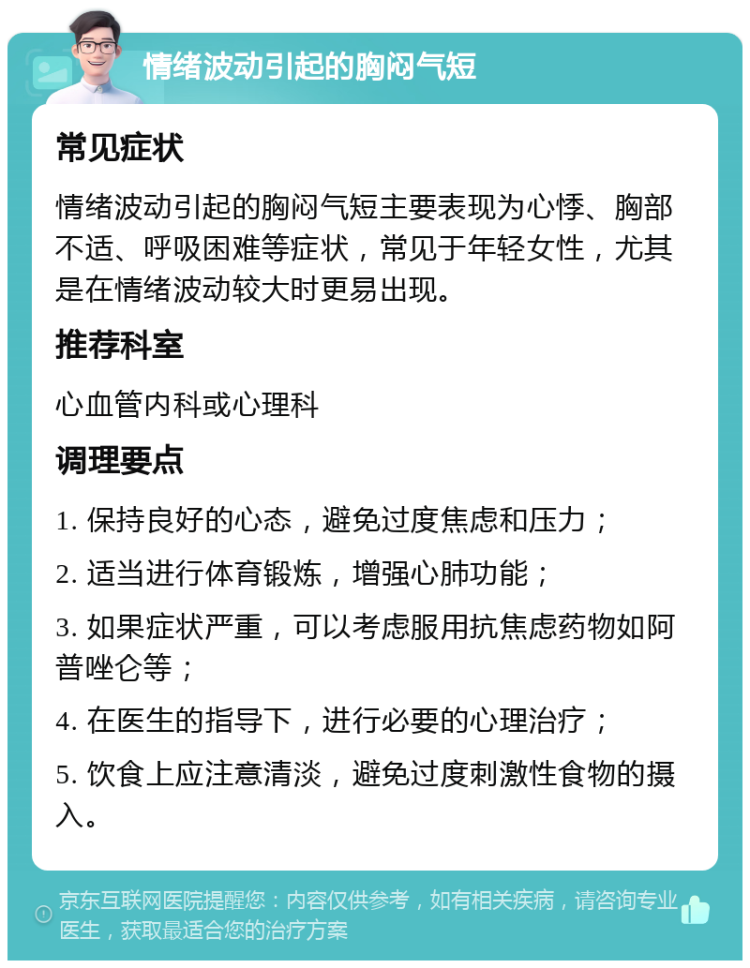 情绪波动引起的胸闷气短 常见症状 情绪波动引起的胸闷气短主要表现为心悸、胸部不适、呼吸困难等症状，常见于年轻女性，尤其是在情绪波动较大时更易出现。 推荐科室 心血管内科或心理科 调理要点 1. 保持良好的心态，避免过度焦虑和压力； 2. 适当进行体育锻炼，增强心肺功能； 3. 如果症状严重，可以考虑服用抗焦虑药物如阿普唑仑等； 4. 在医生的指导下，进行必要的心理治疗； 5. 饮食上应注意清淡，避免过度刺激性食物的摄入。