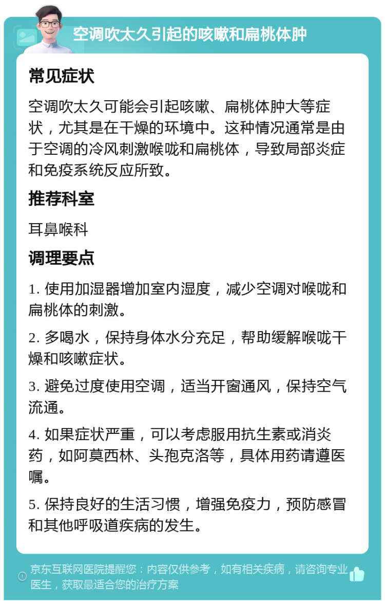 空调吹太久引起的咳嗽和扁桃体肿 常见症状 空调吹太久可能会引起咳嗽、扁桃体肿大等症状，尤其是在干燥的环境中。这种情况通常是由于空调的冷风刺激喉咙和扁桃体，导致局部炎症和免疫系统反应所致。 推荐科室 耳鼻喉科 调理要点 1. 使用加湿器增加室内湿度，减少空调对喉咙和扁桃体的刺激。 2. 多喝水，保持身体水分充足，帮助缓解喉咙干燥和咳嗽症状。 3. 避免过度使用空调，适当开窗通风，保持空气流通。 4. 如果症状严重，可以考虑服用抗生素或消炎药，如阿莫西林、头孢克洛等，具体用药请遵医嘱。 5. 保持良好的生活习惯，增强免疫力，预防感冒和其他呼吸道疾病的发生。