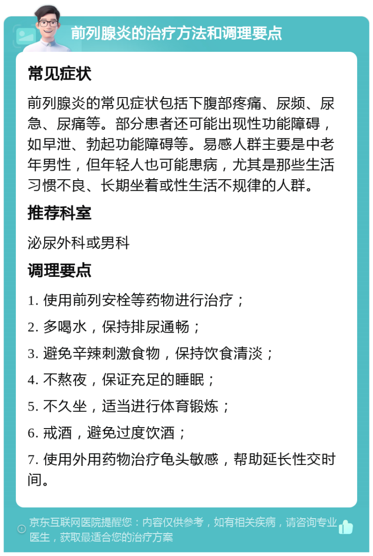 前列腺炎的治疗方法和调理要点 常见症状 前列腺炎的常见症状包括下腹部疼痛、尿频、尿急、尿痛等。部分患者还可能出现性功能障碍，如早泄、勃起功能障碍等。易感人群主要是中老年男性，但年轻人也可能患病，尤其是那些生活习惯不良、长期坐着或性生活不规律的人群。 推荐科室 泌尿外科或男科 调理要点 1. 使用前列安栓等药物进行治疗； 2. 多喝水，保持排尿通畅； 3. 避免辛辣刺激食物，保持饮食清淡； 4. 不熬夜，保证充足的睡眠； 5. 不久坐，适当进行体育锻炼； 6. 戒酒，避免过度饮酒； 7. 使用外用药物治疗龟头敏感，帮助延长性交时间。