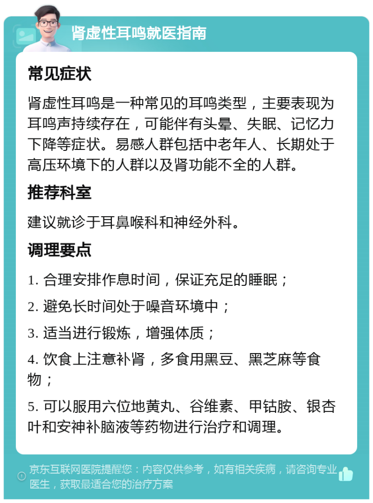 肾虚性耳鸣就医指南 常见症状 肾虚性耳鸣是一种常见的耳鸣类型，主要表现为耳鸣声持续存在，可能伴有头晕、失眠、记忆力下降等症状。易感人群包括中老年人、长期处于高压环境下的人群以及肾功能不全的人群。 推荐科室 建议就诊于耳鼻喉科和神经外科。 调理要点 1. 合理安排作息时间，保证充足的睡眠； 2. 避免长时间处于噪音环境中； 3. 适当进行锻炼，增强体质； 4. 饮食上注意补肾，多食用黑豆、黑芝麻等食物； 5. 可以服用六位地黄丸、谷维素、甲钴胺、银杏叶和安神补脑液等药物进行治疗和调理。