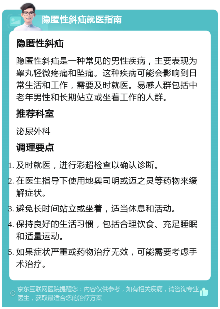 隐匿性斜疝就医指南 隐匿性斜疝 隐匿性斜疝是一种常见的男性疾病，主要表现为睾丸轻微疼痛和坠痛。这种疾病可能会影响到日常生活和工作，需要及时就医。易感人群包括中老年男性和长期站立或坐着工作的人群。 推荐科室 泌尿外科 调理要点 及时就医，进行彩超检查以确认诊断。 在医生指导下使用地奥司明或迈之灵等药物来缓解症状。 避免长时间站立或坐着，适当休息和活动。 保持良好的生活习惯，包括合理饮食、充足睡眠和适量运动。 如果症状严重或药物治疗无效，可能需要考虑手术治疗。