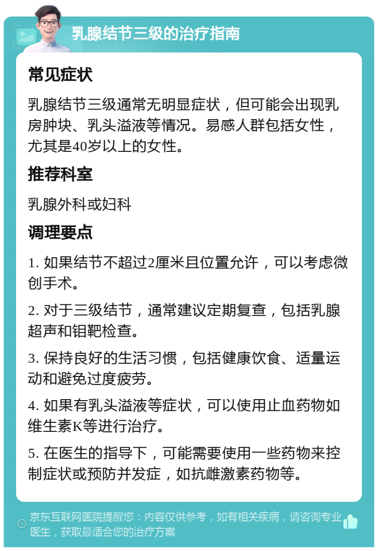 乳腺结节三级的治疗指南 常见症状 乳腺结节三级通常无明显症状，但可能会出现乳房肿块、乳头溢液等情况。易感人群包括女性，尤其是40岁以上的女性。 推荐科室 乳腺外科或妇科 调理要点 1. 如果结节不超过2厘米且位置允许，可以考虑微创手术。 2. 对于三级结节，通常建议定期复查，包括乳腺超声和钼靶检查。 3. 保持良好的生活习惯，包括健康饮食、适量运动和避免过度疲劳。 4. 如果有乳头溢液等症状，可以使用止血药物如维生素K等进行治疗。 5. 在医生的指导下，可能需要使用一些药物来控制症状或预防并发症，如抗雌激素药物等。