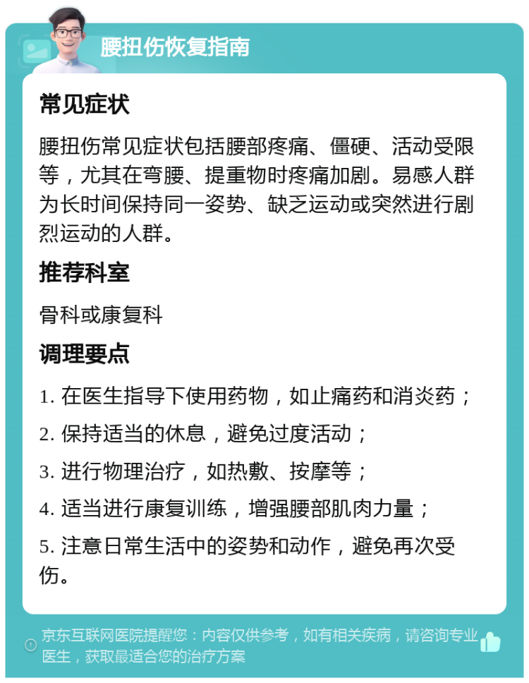 腰扭伤恢复指南 常见症状 腰扭伤常见症状包括腰部疼痛、僵硬、活动受限等，尤其在弯腰、提重物时疼痛加剧。易感人群为长时间保持同一姿势、缺乏运动或突然进行剧烈运动的人群。 推荐科室 骨科或康复科 调理要点 1. 在医生指导下使用药物，如止痛药和消炎药； 2. 保持适当的休息，避免过度活动； 3. 进行物理治疗，如热敷、按摩等； 4. 适当进行康复训练，增强腰部肌肉力量； 5. 注意日常生活中的姿势和动作，避免再次受伤。