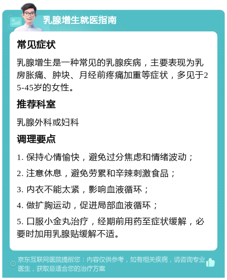 乳腺增生就医指南 常见症状 乳腺增生是一种常见的乳腺疾病，主要表现为乳房胀痛、肿块、月经前疼痛加重等症状，多见于25-45岁的女性。 推荐科室 乳腺外科或妇科 调理要点 1. 保持心情愉快，避免过分焦虑和情绪波动； 2. 注意休息，避免劳累和辛辣刺激食品； 3. 内衣不能太紧，影响血液循环； 4. 做扩胸运动，促进局部血液循环； 5. 口服小金丸治疗，经期前用药至症状缓解，必要时加用乳腺贴缓解不适。