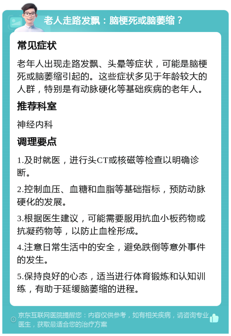 老人走路发飘：脑梗死或脑萎缩？ 常见症状 老年人出现走路发飘、头晕等症状，可能是脑梗死或脑萎缩引起的。这些症状多见于年龄较大的人群，特别是有动脉硬化等基础疾病的老年人。 推荐科室 神经内科 调理要点 1.及时就医，进行头CT或核磁等检查以明确诊断。 2.控制血压、血糖和血脂等基础指标，预防动脉硬化的发展。 3.根据医生建议，可能需要服用抗血小板药物或抗凝药物等，以防止血栓形成。 4.注意日常生活中的安全，避免跌倒等意外事件的发生。 5.保持良好的心态，适当进行体育锻炼和认知训练，有助于延缓脑萎缩的进程。